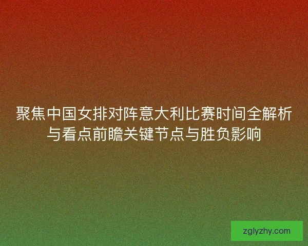 聚焦中国女排对阵意大利比赛时间全解析与看点前瞻关键节点与胜负影响