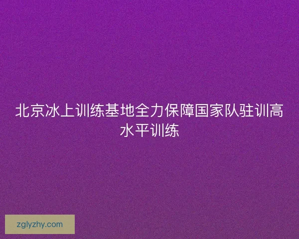 北京冰上训练基地全力保障国家队驻训高水平训练